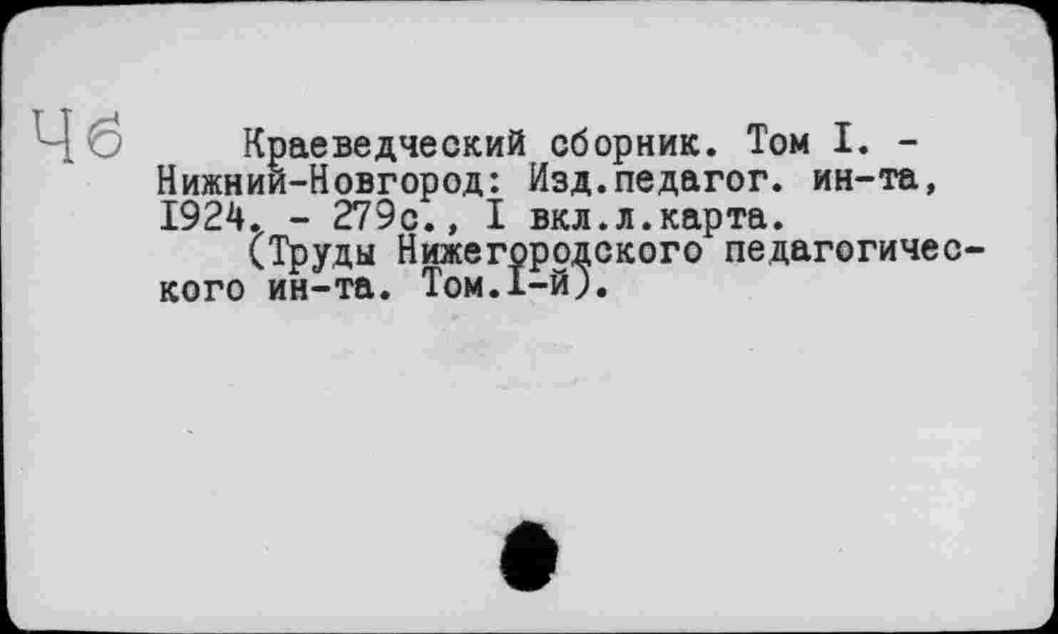 ﻿Чб
Краеведческий сборник. Том I. -Нижний-Новгород: Изд.педагог, ин-та, 1924. - 279с., I вкл.л.карта.
(Труды Нижегородского педагогического ин-та. Том.1-й).